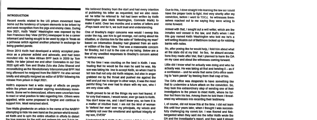 WRODUCTION Recent evenss eated o e US prison movement have oo out e tendency of mpen elments o be brbea by sk recogison fom e igs and enemy cass. Durng. Nov 2021, Kefh “Matk” Washinlon was exposed by the San Francico Bay View (SFBV) newspaper o 0 8 career Infomart and navingscught o be used by pigs n Texas as 3 jumouse sntch aganst anomerprisoner i exchange for belng graned pace. ‘Since 2019 Kelt had developed 3 widely accepled pres- ence as a pisoner aciit and advocate. and hd been ecruted inlo_he New Aan BPP back in 2009 by Tom Wats He e Jined me and ofer Gomvades in ur Dec 2020 3 wi Tom and Shata 2 2k Zuks Sharod reconsiing as e Revolfonary lecommunal 9P, Mol ong aftenward e resgned fom the RISPP. He i served ey and atrupty resigned 2 ecor o SFBY fowing s eicase fom prison i Sept 2021, Keis exposure had a wide range of efcts o pecple winin the prtson and broader asping evetonary move- menis. Some we’e demaratzed,oiners were uncerain bow oreact o wa positon t ke regardin hn, Oers were appaed, wnte some proposed to forgve and contue fo ‘uppor im,ost remaind st Tom Wats grostwote an artce i e rame of e KAGPP g o e s Rand as e persen whd recns- 64 Keth #7010 5pin e entre siaon nefors (o sor W bslleved Brasiy 5o e start and nad avey enton of publishing 1 er a5 requesed, b we aio need 0 e et h refeed ot had been wrin by Kedh ‘Wastingon (ska Matx Washngln, Comvage Natk) o make i sl Overtwo montns and a s of eters and Pays back and forh, we bt Wt ana uncersiancing, One of brady’s mafor concems was woud 1 sweep s ncr e g, use i o ge revenge, ol carng sbout s Shuaton, o s i o the sake of “defendng my marr bases on nfomaton Bradey had gleaned rom an ea- e €%0n of he Bay View. Tt was reasonae concem or Bradiy, bt 1 1ot cove of my belng, Beow are & e ofmy unedied responses o Bradey’s concem asked nvarous ways: “ALine tme | was countng o th best i K, | was rusing hat he wouid be (he man he said he wes. Wy Son s taing s ime foaccept Ket, sowhen 1 ad o el im mat o only g Kelth relapse, bt 5o anger 7atbed me by the Bvoat and pushed me agains the wal and put me i denger ncnes ways, K wasth most paint ing ve everhad o share weh my son, who | amvery close wan, e proved o be 2 e s my son had feared. forcu nat eason, | wouk neves,ever o 03k o Kefn. You dort know e, and 1 ot Know you sohere I 2 mater of e bust 1 am ol e kind of oman 10 defen s ma over my princias, my vaes ana certainy ol over the emoton! and spual egay of my son, EVER- Due1o s, dovesaight noeaming e w50 coua v th pioper ok o ght. Ana ver shorty afer my comicton, btore | went 10 TOGY, e winesses em. Selves reached ou o me saying they were il 1o come foward. ATmed win mat, | so0gh ut a we weer, wich e the nmatos wed versed n h law, nd Drs when | mel 8 guy named Keth Washngion who lod e he’s 3 it wiing Mustm ot o Baimare ocked up frrooing Bt wnnotes.| S0, e posing e he wouk e, 1 i ahout wht al e siate i at my it he fs, he absurd accusa- £ons they made afr v, hat | panned oharm the DA o my ase and about h winesses comig frwar. Uit a1 now what e actualy was donganc who e actuaty was. He was taing a4t and wsing 1 - 25 3 cntesson - and he wroe bt same DAs fice seck 79 10"eam parc” b feeng hem tral crap o es. e DAS ofice was desperate o have somening ke 3t undermine a ture atack on e conicton. S0, ey ook s excaorcrry skep o sening one of ek vesigaors 0 e pison o moet Keth, where e ur- merfd hem s . Among e he ks brm v ened my winesses niorecantng et lesmory. 1,01 course, 6 vt know s a e im. | 4 ot leam i unt four years aer, when | Bought | was success- iy chalnging my convicon | was fored and tab. bergasted when ey sent me te ete Keih wroe the OA 628 it Senealaatars macl fad S e 8
